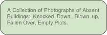 A Collection of Photographs of Absent Buildings: Knocked Down, Blown up, Fallen Over, Empty Plots.