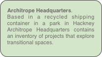 Architrope Headquarters.
Based in a recycled shipping container in a park in Hackney Architrope Headquarters contains an inventory of projects that explore transitional spaces.