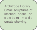 Architrope Library
Small sculptures of stacked books on custom made ornate shelving.