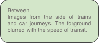 Between 
Images from the side of trains and car journeys. The forground blurred with the speed of transit.