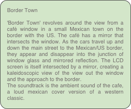 Border Town

'Border Town' revolves around the view from a café window in a small Mexican town on the border with the US. The café has a mirror that intersects the window. As the cars travel up and down the main street to the Mexican/US border, they appear and disappear into the junction of window glass and mirrored reflection. The LCD screen is itself intersected by a mirror, creating a kaleidoscopic view of the view out the window and the approach to the border.
The soundtrack is the ambient sound of the cafe, a loud mexican cover version of a western classic.