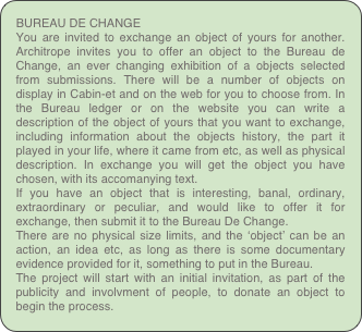 BUREAU DE CHANGE
You are invited to exchange an object of yours for another. Architrope invites you to offer an object to the Bureau de Change, an ever changing exhibition of a objects selected from submissions. There will be a number of objects on display in Cabin-et and on the web for you to choose from. In the Bureau ledger or on the website you can write a description of the object of yours that you want to exchange, including information about the objects history, the part it played in your life, where it came from etc, as well as physical description. In exchange you will get the object you have chosen, with its accomanying text.
If you have an object that is interesting, banal, ordinary, extraordinary or peculiar, and would like to offer it for exchange, then submit it to the Bureau De Change.
There are no physical size limits, and the ‘object’ can be an action, an idea etc, as long as there is some documentary evidence provided for it, something to put in the Bureau. 
The project will start with an initial invitation, as part of the publicity and involvment of people, to donate an object to begin the process.