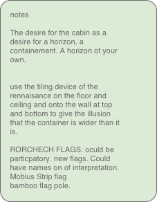 notes

The desire for the cabin as a desire for a horizon, a containement. A horizon of your own.


use the tiling device of the rennaisance on the floor and ceiling and onto the wall at top and bottom to give the illusion that the container is wider than it is.

RORCHECH FLAGS. oculd be particpatory. new flags. Could have names on of interpretation.
Mobius Strip flag
bamboo flag pole.