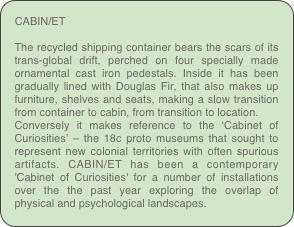 CABIN/ET
The recycled shipping container bears the scars of its trans-global drift, perched on four specially made ornamental cast iron pedestals. Inside it has been gradually lined with Douglas Fir, that also makes up furniture, shelves and seats, making a slow transition from container to cabin, from transition to location.Conversely it makes reference to the ‘Cabinet of Curiosities’ – the 18c proto museums that sought to represent new colonial territories with often spurious artifacts. CABIN/ET has been a contemporary 'Cabinet of Curiosities' for a number of installations over the the past year exploring the overlap of physical and psychological landscapes.