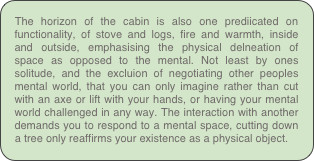 The horizon of the cabin is also one prediicated on functionality, of stove and logs, fire and warmth, inside and outside, emphasising the physical delneation of space as opposed to the mental. Not least by ones solitude, and the excluion of negotiating other peoples mental world, that you can only imagine rather than cut with an axe or lift with your hands, or having your mental world challenged in any way. The interaction with another demands you to respond to a mental space, cutting down a tree only reaffirms your existence as a physical object.