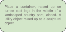 Place a container, raised up on turned cast legs in the middle of a landscaped country park, closed. A utility object raised up as a sculptural object.
