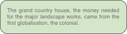 The grand country house, the money needed for the major landscape works, came from the first globalisation, the colonial.