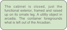The cabinet is closed, just the functional exterior, framed and raised up on its ornate leg. A utility object in arcadia. The container foregrounds what is left out of the Arcadian.