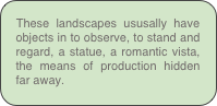 These landscapes ususally have objects in to observe, to stand and regard, a statue, a romantic vista, the means of production hidden far away.