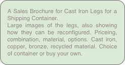A Sales Brochure for Cast Iron Legs for a Shipping Container.
Large images of the legs, also showing how they can be reconfigured. Priceing, combination, material, options. Cast iron, copper, bronze, recycled material. Choice of container or buy your own.