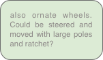 also ornate wheels. Could be steered and moved with large poles and ratchet? 
