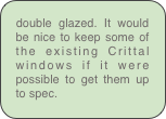 double glazed. It would be nice to keep some of the existing Crittal windows if it were possible to get them up to spec.