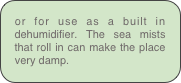 or for use as a built in  dehumidifier. The sea mists that roll in can make the place very damp.