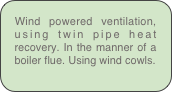 Wind powered ventilation, using twin pipe heat recovery. In the manner of a boiler flue. Using wind cowls.
