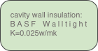 cavity wall insulation:
BASF Walltight K=0.025w/mk