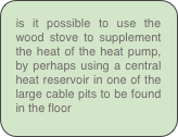 is it possible to use the wood stove to supplement the heat of the heat pump, by perhaps using a central heat reservoir in one of the large cable pits to be found in the floor