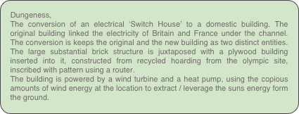 Dungeness,
The conversion of an electrical ‘Switch House’ to a domestic building. The original building linked the electricity of Britain and France under the channel. The conversion is keeps the original and the new building as two distinct entities. The large substantial brick structure is juxtaposed with a plywood building inserted into it, constructed from recycled hoarding from the olympic site, inscribed with pattern using a router.
The building is powered by a wind turbine and a heat pump, using the copious amounts of wind energy at the location to extract / leverage the suns energy form the ground.