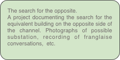 The search for the opposite.
A project documenting the search for the equivalent building on the opposite side of the channel. Photographs of possible substation, recording of franglaise conversations,  etc.