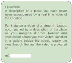 Elsewhere
A description of a place you have never been accompanied by a real time video of the Location.

For instance a video of a street in Lisbon, accompanied by a description of the place as you imagine it from heresy and speculation before you ever visited. Installed in a gallery beside the street, ideally the view through the wall the video is projected on.

ref: foreign familiar