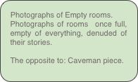 Photographs of Empty rooms.
Photographs of rooms  once full, empty of everything, denuded of their stories.

The opposite to: Caveman piece.