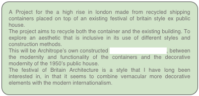 A Project for the a high rise in london made from recycled shipping containers placed on top of an existing festival of britain style ex public house.
The project aims to recycle both the container and the existing building. To explore an aesthetic that is inclusive in its use of different styles and construction methods.
This will be Architrope’s own constructed transitional architecture, between the modernity and functionality of the containers and the decorative modernity of the 1950’s public house.
The festival of Britain Architecture is a style that I have long been interested in, in that it seems to combine vernacular more decorative elements with the modern internationalism. 