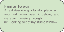 Familiar  Foreign
A text describing a familar place as if you had never seen it before, and were just passing through.
ie:  Looking out of my studio window