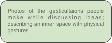 Photos of the gesticultaions people make while discussing ideas; describing an inner space with physical gestures.