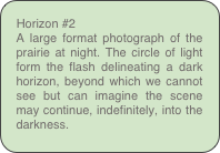 Horizon #2
A large format photograph of the prairie at night. The circle of light form the flash delineating a dark horizon, beyond which we cannot see but can imagine the scene may continue, indefinitely, into the darkness.
