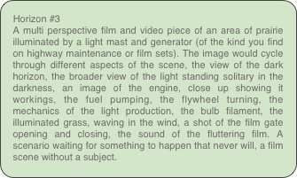 Horizon #3
A multi perspective film and video piece of an area of prairie illuminated by a light mast and generator (of the kind you find on highway maintenance or film sets). The image would cycle through different aspects of the scene, the view of the dark horizon, the broader view of the light standing solitary in the darkness, an image of the engine, close up showing it workings, the fuel pumping, the flywheel turning, the mechanics of the light production, the bulb filament, the illuminated grass, waving in the wind, a shot of the film gate opening and closing, the sound of the fluttering film. A scenario waiting for something to happen that never will, a film scene without a subject.