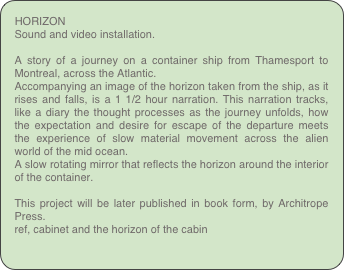 HORIZON Sound and video installation.
A story of a journey on a container ship from Thamesport to Montreal, across the Atlantic.Accompanying an image of the horizon taken from the ship, as it rises and falls, is a 1 1/2 hour narration. This narration tracks, like a diary the thought processes as the journey unfolds, how the expectation and desire for escape of the departure meets the experience of slow material movement across the alien world of the mid ocean.A slow rotating mirror that reflects the horizon around the interior of the container.
This project will be later published in book form, by Architrope Press.
ref, cabinet and the horizon of the cabin
