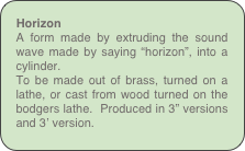 Horizon
A form made by extruding the sound wave made by saying “horizon”, into a cylinder.
To be made out of brass, turned on a lathe, or cast from wood turned on the bodgers lathe.  Produced in 3” versions and 3’ version. 
