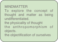 MINDMATTER
To explore the concept of thought and matter as being undifferentiated.
the physicality of thought 
the anthropomorphism of objects.
the objectification of ourselves