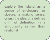 explore the island as a sense of enclosure, or closure. a making sense. or just the idea of a defined unit, of definition in a singularity rather than relational