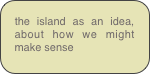 the island as an idea, about how we might make sense