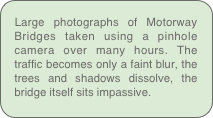 Large photographs of Motorway Bridges taken using a pinhole camera over many hours. The traffic becomes only a faint blur, the trees and shadows dissolve, the bridge itself sits impassive.