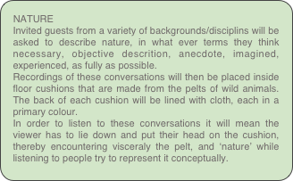 NATURE
Invited guests from a variety of backgrounds/disciplins will be asked to describe nature, in what ever terms they think necessary, objective descrition, anecdote, imagined, experienced, as fully as possible.
Recordings of these conversations will then be placed inside floor cushions that are made from the pelts of wild animals. The back of each cushion will be lined with cloth, each in a primary colour.
In order to listen to these conversations it will mean the viewer has to lie down and put their head on the cushion, thereby encountering visceraly the pelt, and ‘nature’ while listening to people try to represent it conceptually.