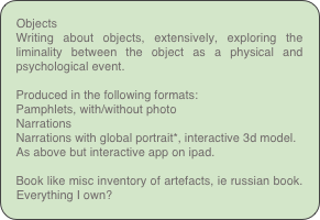 Objects
Writing about objects, extensively, exploring the liminality between the object as a physical and psychological event.

Produced in the following formats:
Pamphlets, with/without photo
Narrations
Narrations with global portrait*, interactive 3d model.
As above but interactive app on ipad.

Book like misc inventory of artefacts, ie russian book. Everything I own?

