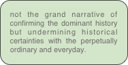 not the grand narrative of confirming the dominant history but undermining historical certainties with the perpetually ordinary and everyday.