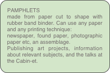 PAMPHLETS
made from paper cut to shape with rubber band binder. Can use any paper and any printing technique:
newspaper, found paper, photographic paper etc, an assemblage.
Publishing art projects, information about relevant subjects, and the talks at the Cabin-et.