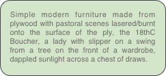Simple modern furniture made from plywood with pastoral scenes lasered/burnt onto the surface of the ply, the 18thC Boucher, a lady with slipper on a swing from a tree on the front of a wardrobe, dappled sunlight across a chest of draws.