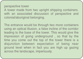 perspective tower
A tower made from two upright shipping containers. with an associated discussion of perspective and colonial/aboriginal belonging.

The entrance would be through two more containers using an optical illusion, a false incline of the corridor leading to the base of the tower. This would give the impression of going underground , so that by the time you come out the top of the tower there is a disjunction between expectation of being near ground level when in fact you are high up gazing across the landscape, imperiously.