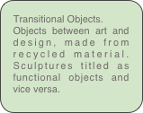 Transitional Objects.
Objects between art and design, made from recycled material. Sculptures titled as functional objects and vice versa.