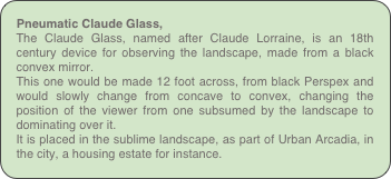 Pneumatic Claude Glass,
The Claude Glass, named after Claude Lorraine, is an 18th century device for observing the landscape, made from a black convex mirror.
This one would be made 12 foot across, from black Perspex and would slowly change from concave to convex, changing the position of the viewer from one subsumed by the landscape to dominating over it.
It is placed in the sublime landscape, as part of Urban Arcadia, in the city, a housing estate for instance.