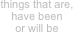 things that are,
have been
or will be