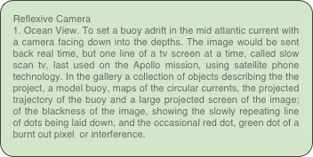Reflexive Camera
1. Ocean View. To set a buoy adrift in the mid atlantic current with a camera facing down into the depths. The image would be sent back real time, but one line of a tv screen at a time, called slow scan tv, last used on the Apollo mission, using satellite phone technology. In the gallery a collection of objects describing the the project, a model buoy, maps of the circular currents, the projected trajectory of the buoy and a large projected screen of the image; of the blackness of the image, showing the slowly repeating line of dots being laid down, and the occasional red dot, green dot of a burnt out pixel  or interference. 