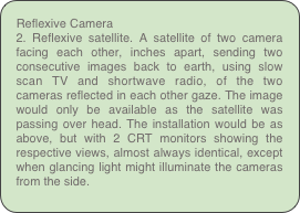 Reflexive Camera
2. Reflexive satellite. A satellite of two camera facing each other, inches apart, sending two consecutive images back to earth, using slow scan TV and shortwave radio, of the two cameras reflected in each other gaze. The image would only be available as the satellite was passing over head. The installation would be as above, but with 2 CRT monitors showing the respective views, almost always identical, except when glancing light might illuminate the cameras from the side.