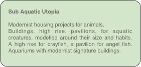 Sub Aquatic Utopia

Modernist housing projects for animals.
Buildings, high rise, pavilions, for aquatic creatures, modelled around their size and habits. A high rise for crayfish, a pavilion for angel fish. Aquariums with modernist signature buildings. 