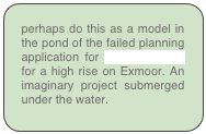 perhaps do this as a model in the pond of the failed planning application for Urban Arcadia for a high rise on Exmoor. An imaginary project submerged under the water.