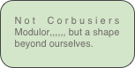 Not Corbusiers Modulor,,,,,, but a shape beyond ourselves.
