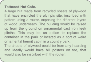 Tattooed Hut Cafe.
A large hut made from recycled sheets of plywood that have encircled the olympic site, inscribed with pattern using a router, exposing the different layers of wood underneath. The building would be raised up from the ground on ornamental cast iron feet/plinths. This may be an option to replace the container in the park or located as a sort of weird ornamental hermit cabin in a country park.
The sheets of plywood could be from any hoarding and ideally would have bill posters on too, that would also be inscribed with the router.